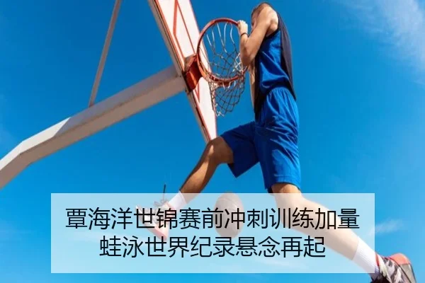 覃海洋世锦赛前冲刺训练加量 蛙泳世界纪录悬念再起